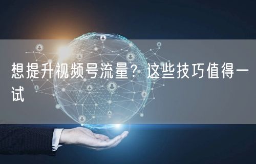 想提升视频号流量？这些技巧值得一试