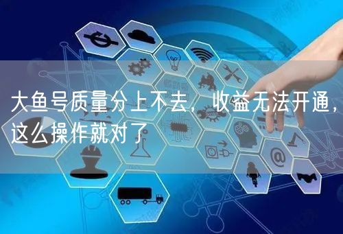 大鱼号质量分上不去,收益无法开通,这么操作就对了