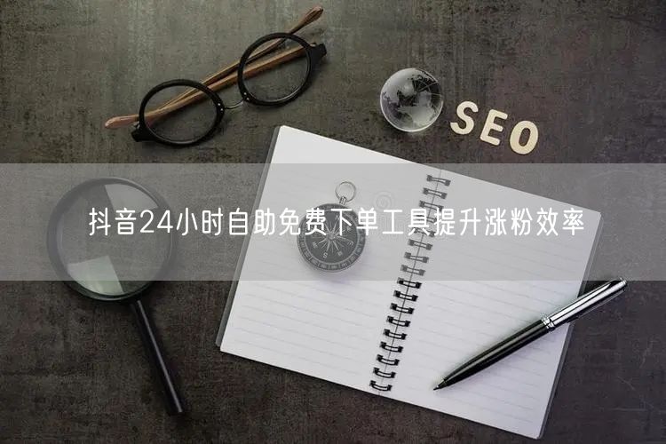 抖音24小时自助免费下单工具提升涨粉效率
