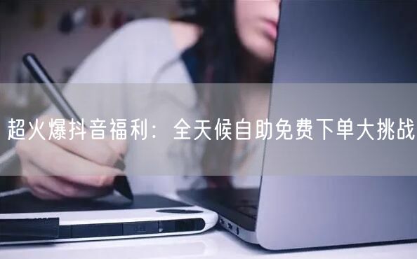 超火爆抖音福利：全天候自助免费下单大挑战