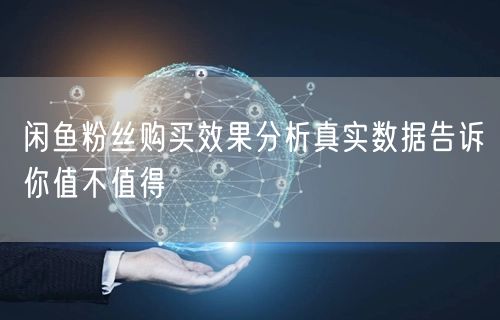 闲鱼粉丝购买效果分析真实数据告诉你值不值得