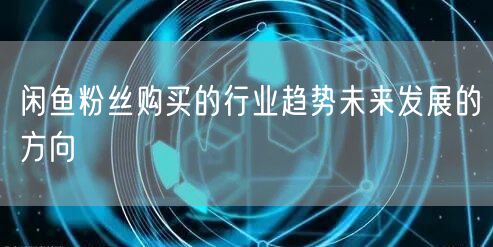 闲鱼粉丝购买的行业趋势未来发展的方向