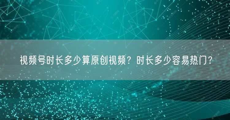 视频号时长多少算原创视频？时长多少容易热门？