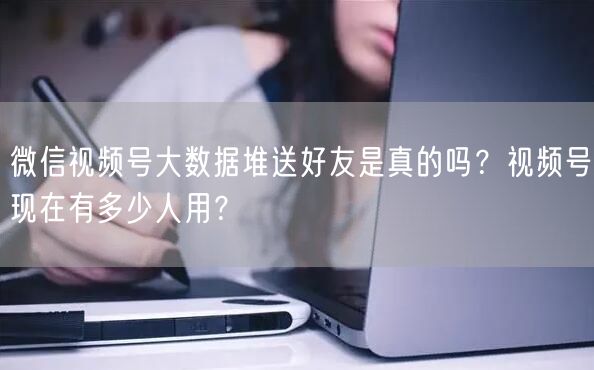 微信视频号大数据堆送好友是真的吗？视频号现在有多少人用？