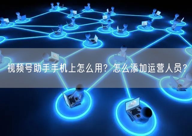 视频号助手手机上怎么用?怎么添加运营人员?