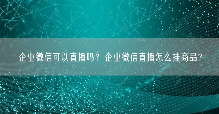 企业微信可以直播吗?企业微信直播怎么挂商品?