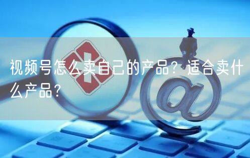 视频号怎么卖自己的产品?适合卖什么产品?