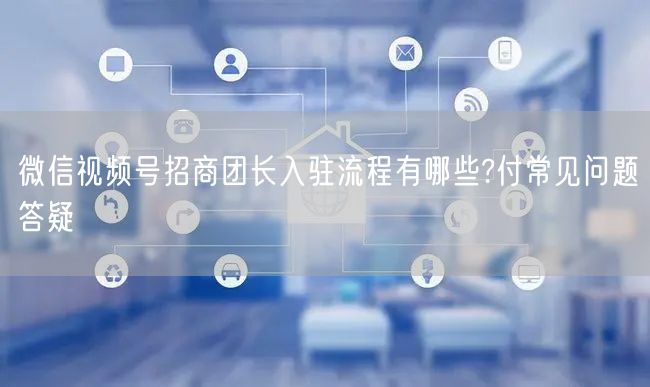微信视频号招商团长入驻流程有哪些?付常见问题答疑