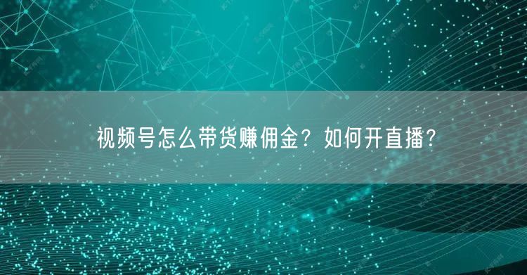 视频号怎么带货赚佣金?如何开直播?