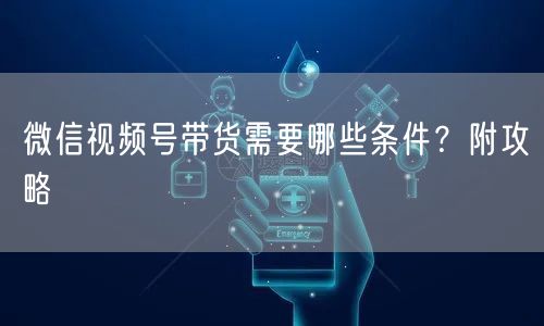微信视频号带货需要哪些条件?附攻略