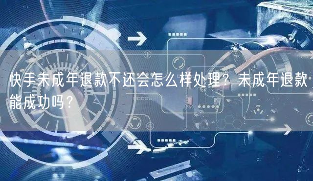 快手未成年退款不还会怎么样处理？未成年退款能成功吗？