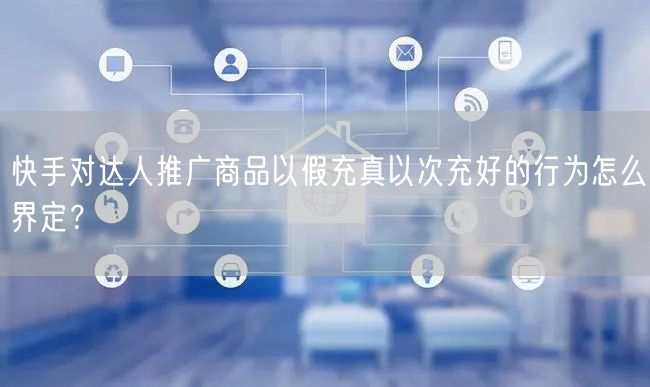 快手对达人推广商品以假充真以次充好的行为怎么界定？