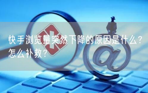 快手浏览量突然下降的原因是什么?怎么补救?