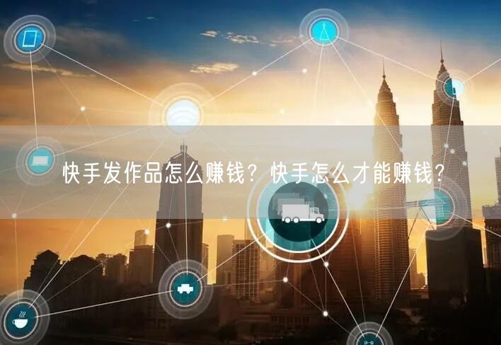 快手发作品怎么赚钱?快手怎么才能赚钱?