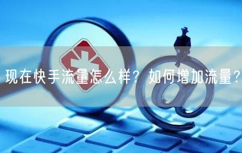 现在快手流量怎么样?如何增加流量?