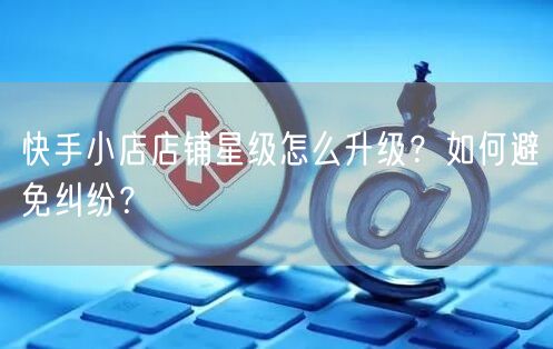 快手小店店铺星级怎么升级?如何避免纠纷?