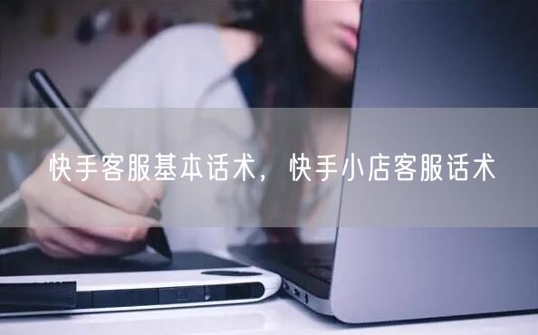 快手客服基本话术,快手小店客服话术