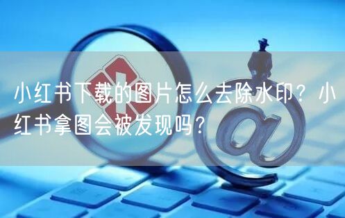 小红书下载的图片怎么去除水印？小红书拿图会被发现吗？