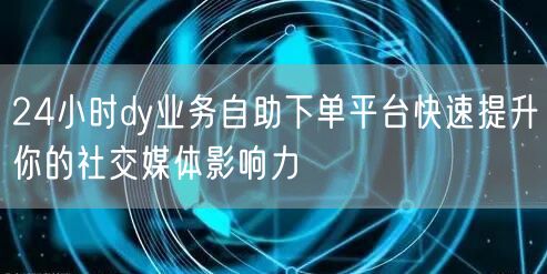 24小时dy业务自助下单平台快速提升你的社交媒体影响力