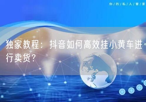 独家教程：抖音如何高效挂小黄车进行卖货？