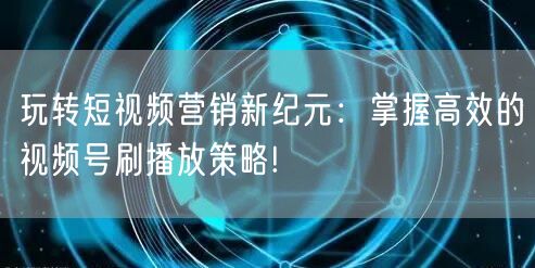 玩转短视频营销新纪元：掌握高效的视频号刷播放策略!