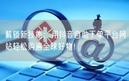 解锁新技能：用抖音自助下单平台网站轻松购遍全球好物！