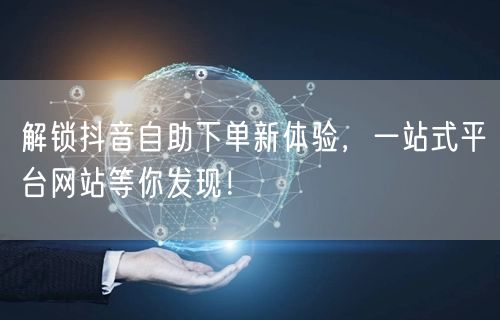 解锁抖音自助下单新体验，一站式平台网站等你发现！