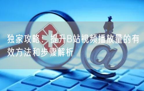 独家攻略：提升B站视频播放量的有效方法和步骤解析