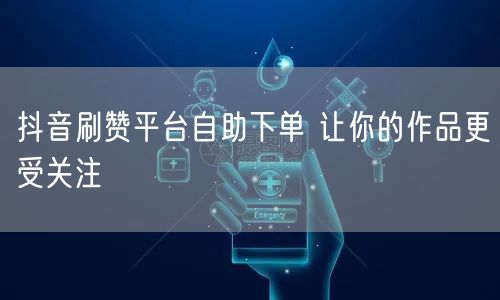 抖音刷赞平台自助下单 让你的作品更受关注